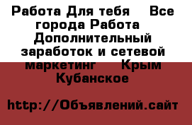 Работа Для тебя  - Все города Работа » Дополнительный заработок и сетевой маркетинг   . Крым,Кубанское